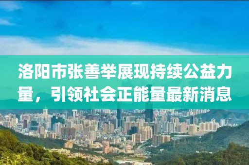 洛陽市張善舉展現(xiàn)持續(xù)公益力量，引領社會正能量最新消息