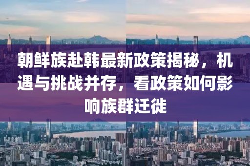 朝鮮族赴韓最新政策揭秘，機(jī)遇與挑戰(zhàn)并存，看政策如何影響族群遷徙