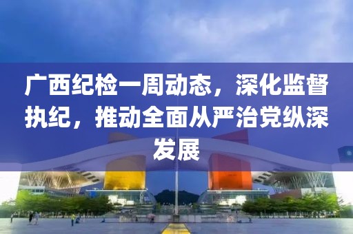 廣西紀(jì)檢一周動(dòng)態(tài)，深化監(jiān)督執(zhí)紀(jì)，推動(dòng)全面從嚴(yán)治黨縱深發(fā)展