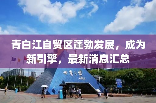 青白江自貿(mào)區(qū)蓬勃發(fā)展，成為新引擎，最新消息匯總