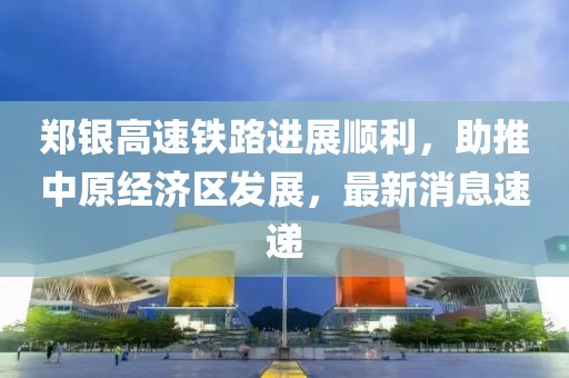 鄭銀高速鐵路進展順利，助推中原經濟區(qū)發(fā)展，最新消息速遞