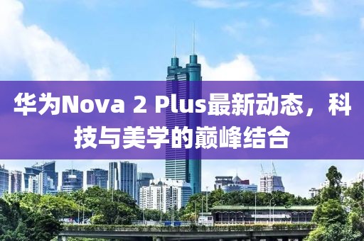 華為Nova 2 Plus最新動態(tài)，科技與美學的巔峰結合