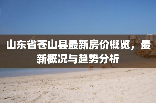 山東省蒼山縣最新房?jī)r(jià)概覽，最新概況與趨勢(shì)分析