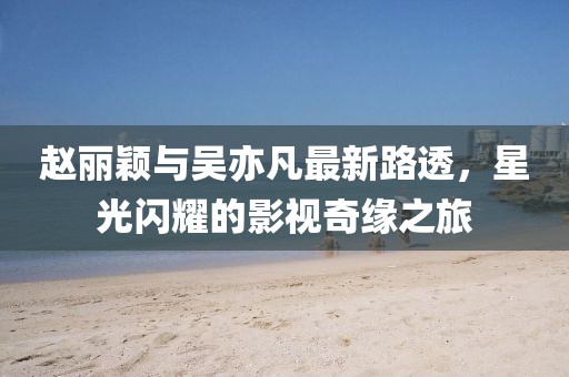 趙麗穎與吳亦凡最新路透，星光閃耀的影視奇緣之旅