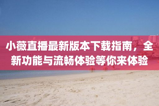 小薇直播最新版本下載指南，全新功能與流暢體驗等你來體驗