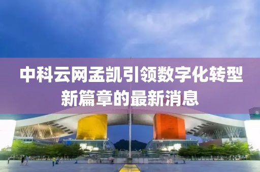 中科云網(wǎng)孟凱引領(lǐng)數(shù)字化轉(zhuǎn)型新篇章的最新消息