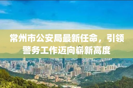 常州市公安局最新任命，引領警務工作邁向嶄新高度