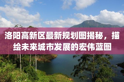 洛陽高新區(qū)最新規(guī)劃圖揭秘，描繪未來城市發(fā)展的宏偉藍圖