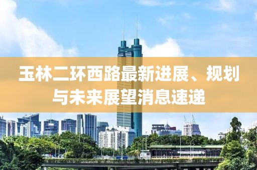 玉林二環(huán)西路最新進(jìn)展、規(guī)劃與未來(lái)展望消息速遞
