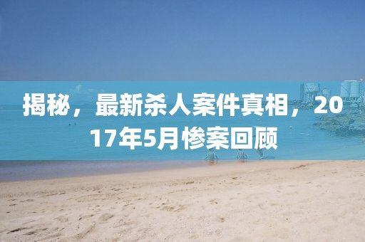 揭秘，最新殺人案件真相，2017年5月慘案回顧