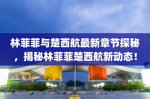 林菲菲與楚西航最新章節(jié)探秘，揭秘林菲菲楚西航新動(dòng)態(tài)！