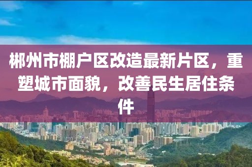郴州市棚戶區(qū)改造最新片區(qū)，重塑城市面貌，改善民生居住條件