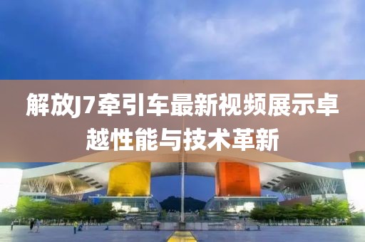 解放J7牽引車最新視頻展示卓越性能與技術革新