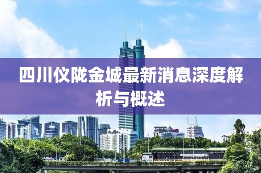 四川儀隴金城最新消息深度解析與概述