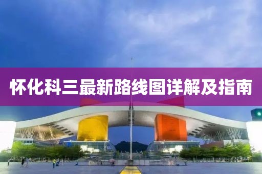 懷化科三最新路線圖詳解及指南