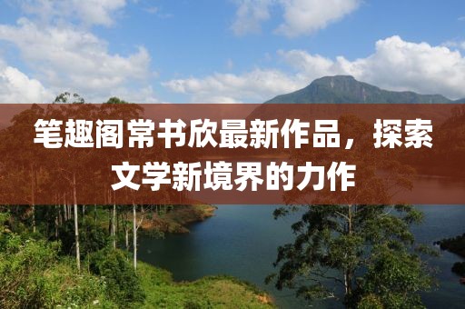 筆趣閣常書(shū)欣最新作品，探索文學(xué)新境界的力作