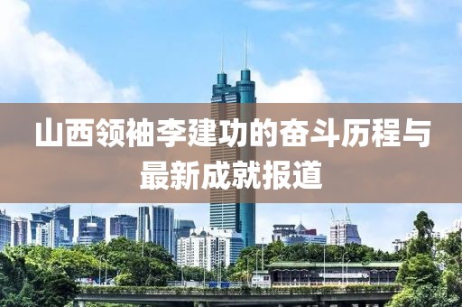 山西領(lǐng)袖李建功的奮斗歷程與最新成就報道