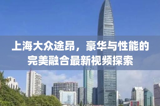 上海大眾途昂，豪華與性能的完美融合最新視頻探索
