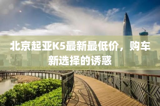 北京起亞K5最新最低價，購車新選擇的誘惑