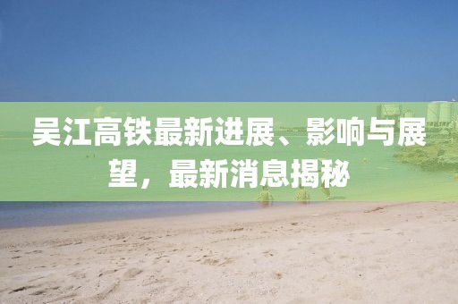 吳江高鐵最新進展、影響與展望，最新消息揭秘