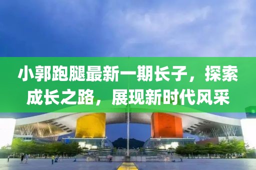 小郭跑腿最新一期長(zhǎng)子，探索成長(zhǎng)之路，展現(xiàn)新時(shí)代風(fēng)采