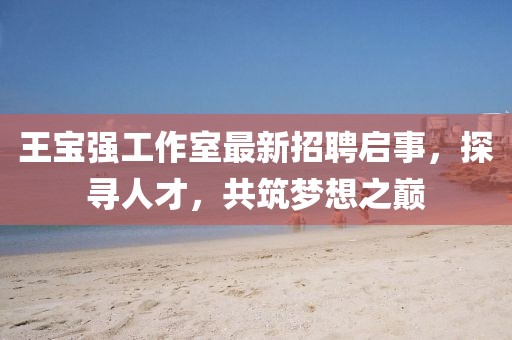 王寶強(qiáng)工作室最新招聘啟事，探尋人才，共筑夢(mèng)想之巔