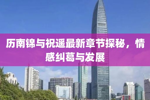 歷南錦與祝遙最新章節(jié)探秘，情感糾葛與發(fā)展