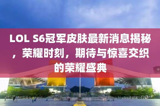 LOL S6冠軍皮膚最新消息揭秘，榮耀時刻，期待與驚喜交織的榮耀盛典