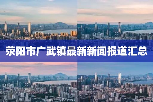 滎陽市廣武鎮(zhèn)最新新聞報(bào)道匯總