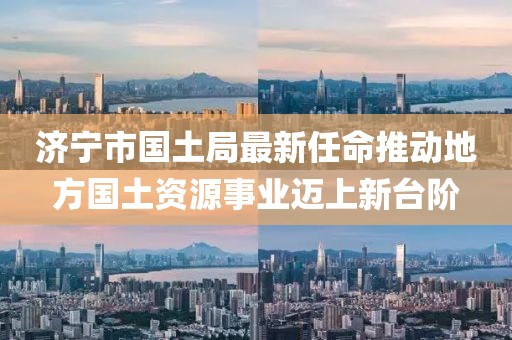 濟寧市國土局最新任命推動地方國土資源事業(yè)邁上新臺階