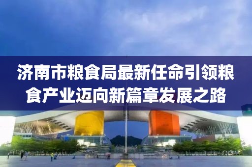 濟南市糧食局最新任命引領(lǐng)糧食產(chǎn)業(yè)邁向新篇章發(fā)展之路