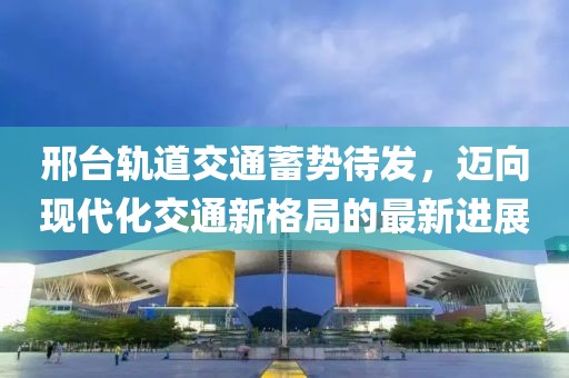 邢臺軌道交通蓄勢待發(fā)，邁向現(xiàn)代化交通新格局的最新進展