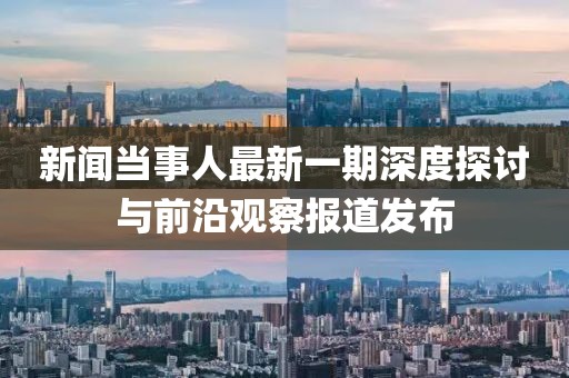 新聞當(dāng)事人最新一期深度探討與前沿觀察報道發(fā)布