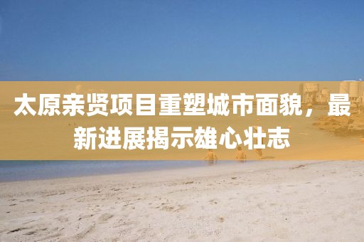 太原親賢項(xiàng)目重塑城市面貌，最新進(jìn)展揭示雄心壯志