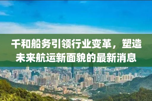 千和船務(wù)引領(lǐng)行業(yè)變革，塑造未來(lái)航運(yùn)新面貌的最新消息
