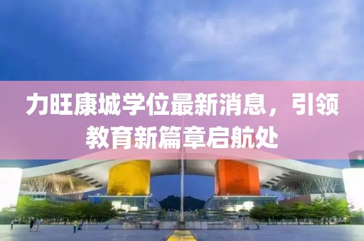 力旺康城學(xué)位最新消息，引領(lǐng)教育新篇章啟航處