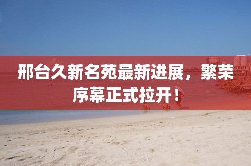 邢臺久新名苑最新進展，繁榮序幕正式拉開！