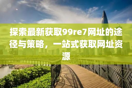 探索最新獲取99re7網(wǎng)址的途徑與策略，一站式獲取網(wǎng)址資源