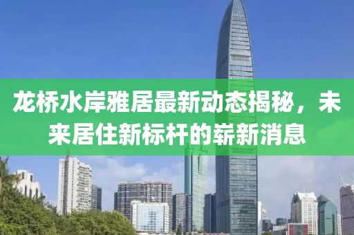龍橋水岸雅居最新動態(tài)揭秘，未來居住新標(biāo)桿的嶄新消息