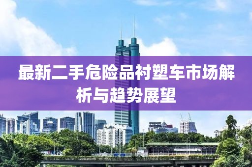 最新二手危險品襯塑車市場解析與趨勢展望