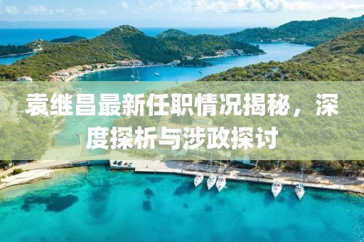 袁繼昌最新任職情況揭秘，深度探析與涉政探討