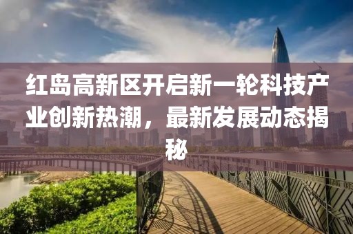 紅島高新區(qū)開啟新一輪科技產(chǎn)業(yè)創(chuàng)新熱潮，最新發(fā)展動(dòng)態(tài)揭秘