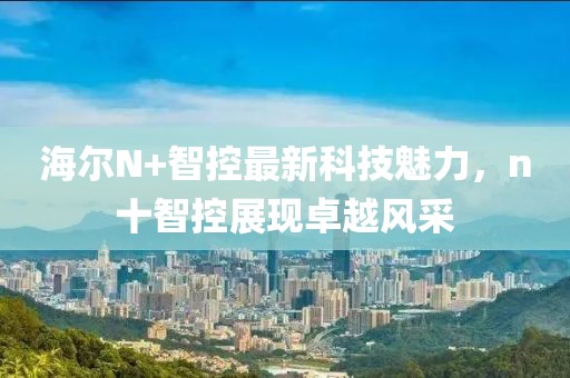 海爾N+智控最新科技魅力，n十智控展現(xiàn)卓越風(fēng)采