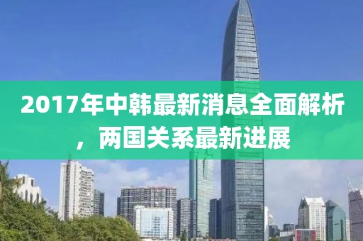 2017年中韓最新消息全面解析，兩國關(guān)系最新進(jìn)展
