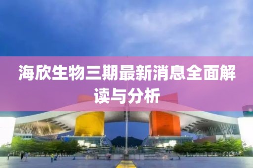 海欣生物三期最新消息全面解讀與分析