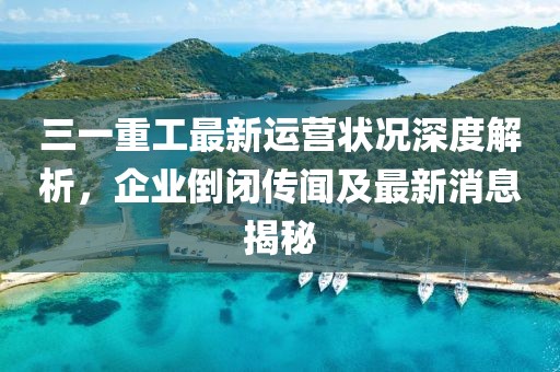 三一重工最新運(yùn)營(yíng)狀況深度解析，企業(yè)倒閉傳聞及最新消息揭秘