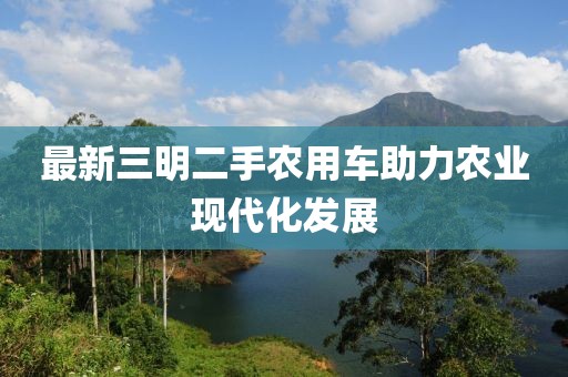 最新三明二手農用車助力農業(yè)現代化發(fā)展