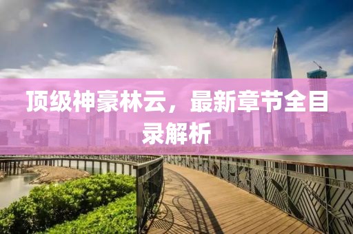 頂級(jí)神豪林云，最新章節(jié)全目錄解析