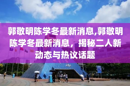 郭敬明陳學(xué)冬最新消息,郭敬明陳學(xué)冬最新消息，揭秘二人新動(dòng)態(tài)與熱議話題