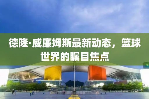 德隆·威廉姆斯最新動態(tài)，籃球世界的矚目焦點